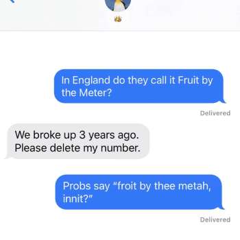 A picture of a text exchange with blue bubbles. The text reads, "In England do they call it Fruit by the Meter??, reply text reads, "We broke up 3 years ago. Please delete my number." reply text reads, "Probs say "froit by thee metah innit?" - Link to social post